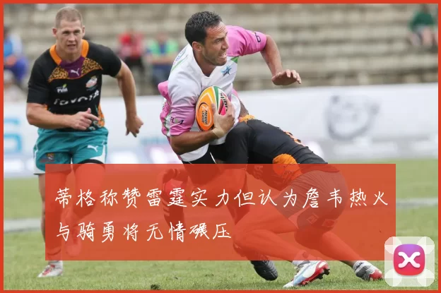 蒂格称赞雷霆实力但认为詹韦热火与骑勇将无情碾压