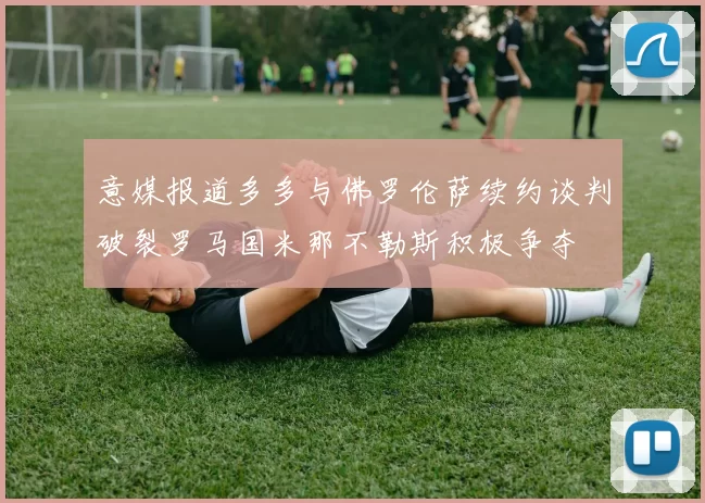 意媒报道多多与佛罗伦萨续约谈判破裂罗马国米那不勒斯积极争夺