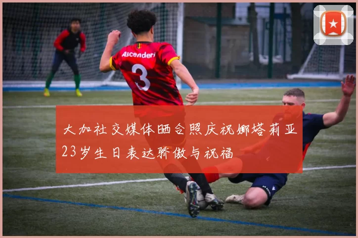 大加社交媒体晒合照庆祝娜塔莉亚23岁生日表达骄傲与祝福