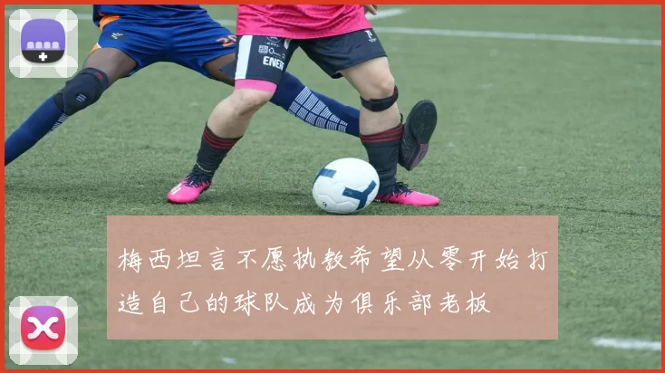 梅西坦言不愿执教希望从零开始打造自己的球队成为俱乐部老板