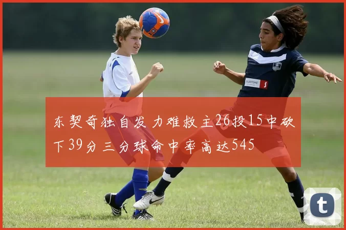 东契奇独自发力难救主26投15中砍下39分三分球命中率高达545