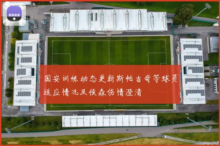 国安训练动态更新斯帕吉奇等球员适应情况及侯森伤情澄清