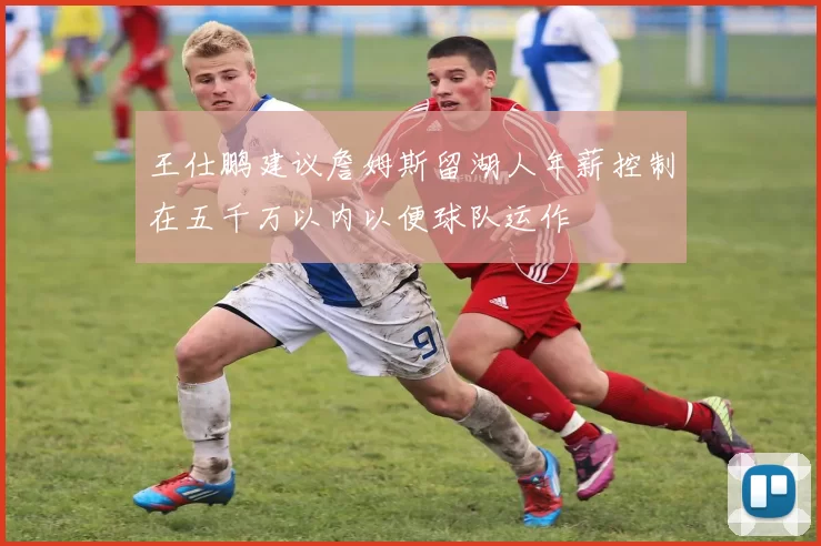 王仕鹏建议詹姆斯留湖人年薪控制在五千万以内以便球队运作