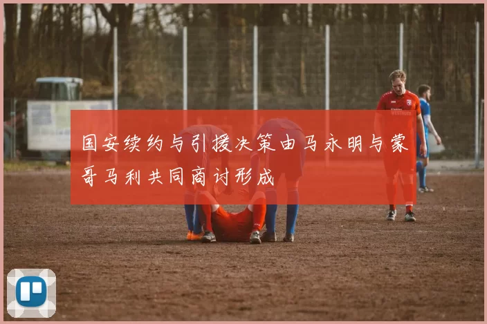 国安续约与引援决策由马永明与蒙哥马利共同商讨形成