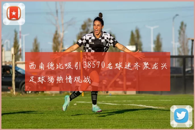 西南德比吸引38570名球迷齐聚龙兴足球场热情观战