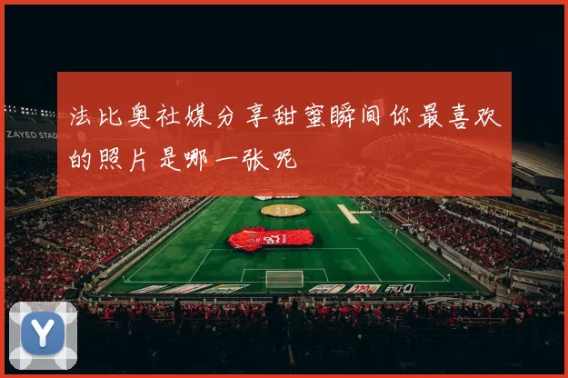 法比奥社媒分享甜蜜瞬间你最喜欢的照片是哪一张呢