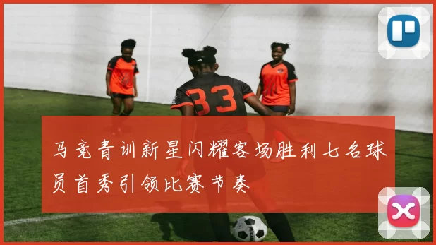 马竞青训新星闪耀客场胜利七名球员首秀引领比赛节奏
