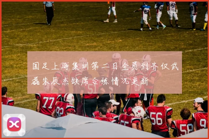 国足上海集训第二日全员到齐仅武磊朱辰杰缺席合练情况更新