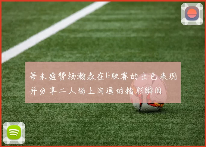 蒂米盛赞杨瀚森在G联赛的出色表现并分享二人场上沟通的精彩瞬间